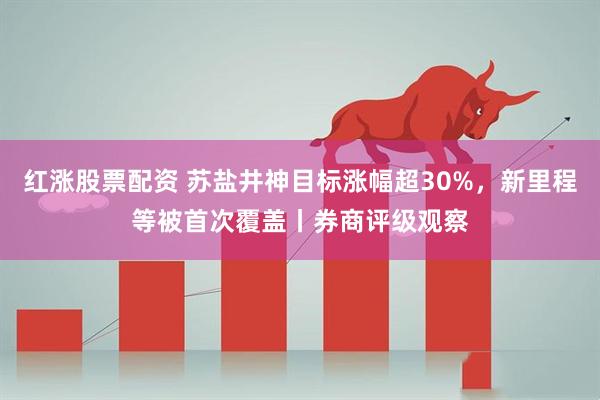 红涨股票配资 苏盐井神目标涨幅超30%，新里程等被首次覆盖丨券商评级观察