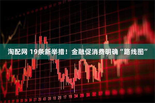 淘配网 19条新举措！金融促消费明确“路线图”
