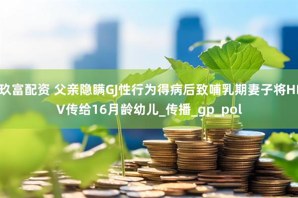 玖富配资 父亲隐瞒GJ性行为得病后致哺乳期妻子将HIV传给16月龄幼儿_传播_gp_pol
