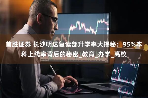 首胜证券 长沙明达复读部升学率大揭秘：95%本科上线率背后的秘密_教育_办学_高校