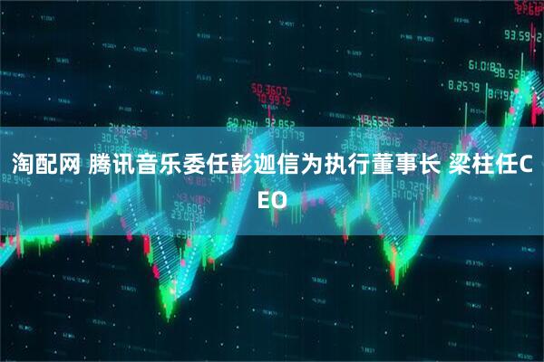 淘配网 腾讯音乐委任彭迦信为执行董事长 梁柱任CEO