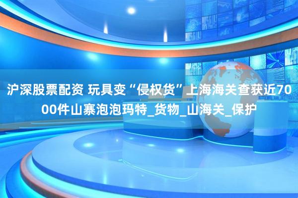沪深股票配资 玩具变“侵权货”上海海关查获近7000件山寨泡泡玛特_货物_山海关_保护