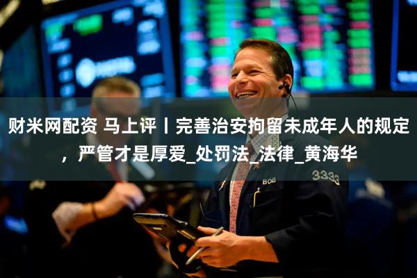 财米网配资 马上评丨完善治安拘留未成年人的规定，严管才是厚爱_处罚法_法律_黄海华