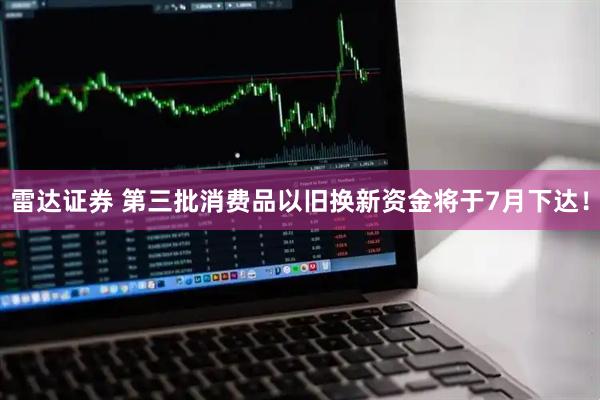 雷达证券 第三批消费品以旧换新资金将于7月下达！
