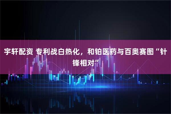 宇轩配资 专利战白热化，和铂医药与百奥赛图“针锋相对”