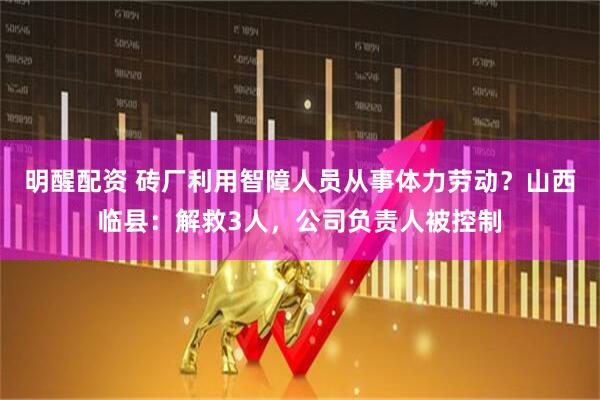 明醒配资 砖厂利用智障人员从事体力劳动？山西临县：解救3人，公司负责人被控制