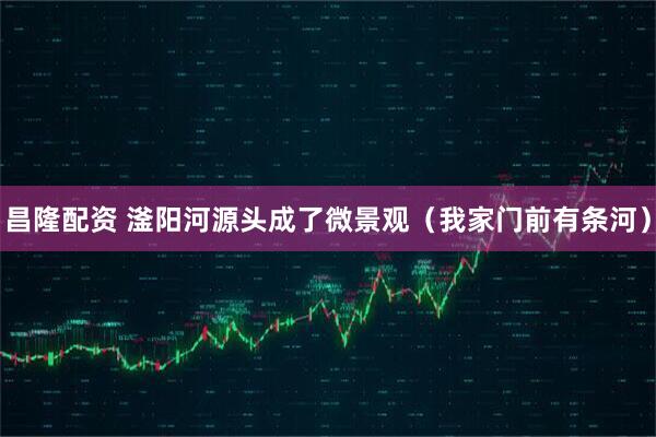 昌隆配资 滏阳河源头成了微景观（我家门前有条河）