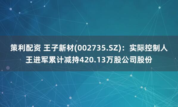 策利配资 王子新材(002735.SZ)：实际控制人王进军累计减持420.13万股公司股份
