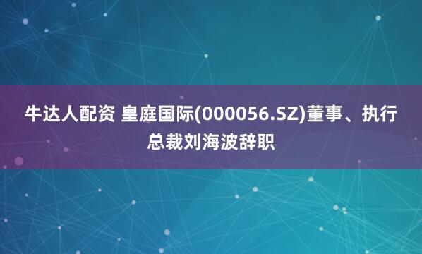 牛达人配资 皇庭国际(000056.SZ)董事、执行总裁刘海波辞职