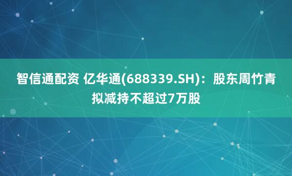 智信通配资 亿华通(688339.SH)：股东周竹青拟减持不超过7万股