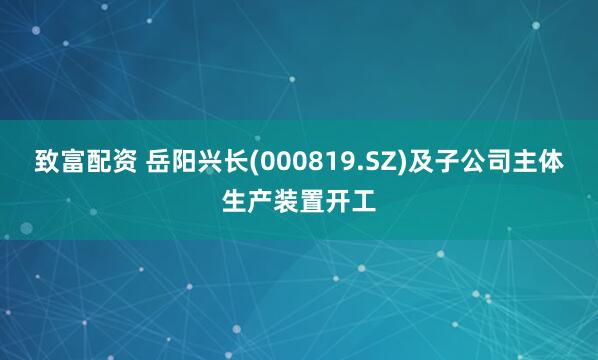 致富配资 岳阳兴长(000819.SZ)及子公司主体生产装置开工