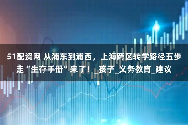 51配资网 从浦东到浦西，上海跨区转学路径五步走“生存手册”来了！_孩子_义务教育_建议