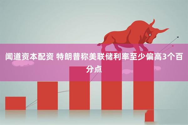 闻道资本配资 特朗普称美联储利率至少偏高3个百分点