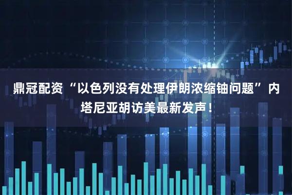 鼎冠配资 “以色列没有处理伊朗浓缩铀问题” 内塔尼亚胡访美最新发声！