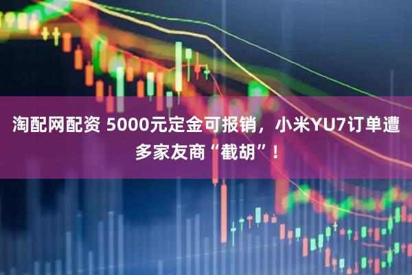 淘配网配资 5000元定金可报销，小米YU7订单遭多家友商“截胡”！
