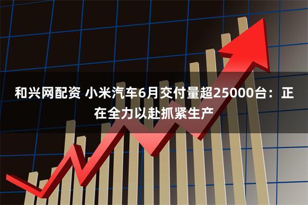 和兴网配资 小米汽车6月交付量超25000台：正在全力以赴抓紧生产
