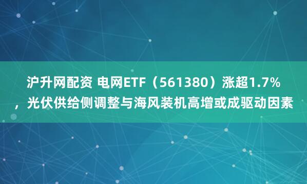 沪升网配资 电网ETF（561380）涨超1.7%，光伏供给侧调整与海风装机高增或成驱动因素