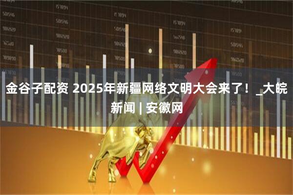 金谷子配资 2025年新疆网络文明大会来了！_大皖新闻 | 安徽网