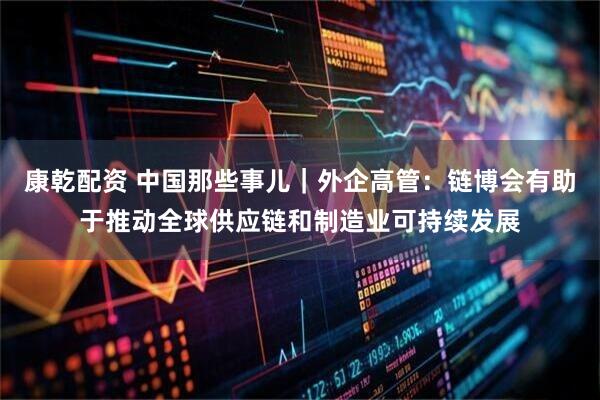 康乾配资 中国那些事儿｜外企高管：链博会有助于推动全球供应链和制造业可持续发展