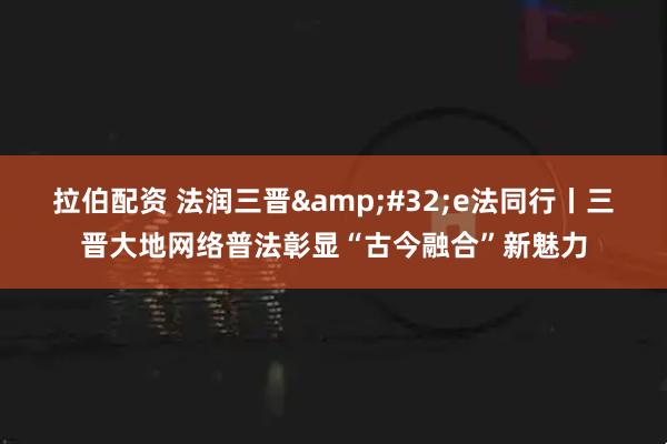 拉伯配资 法润三晋&#32;e法同行丨三晋大地网络普法彰显“古今融合”新魅力