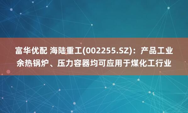 富华优配 海陆重工(002255.SZ)：产品工业余热锅炉、压力容器均可应用于煤化工行业