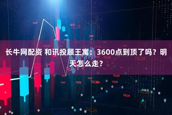 长牛网配资 和讯投顾王寓：3600点到顶了吗？明天怎么走？