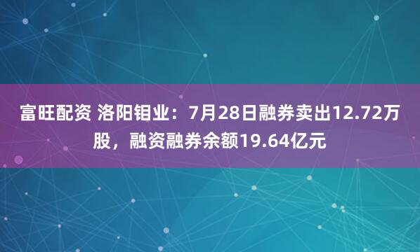 富旺配资 洛阳钼业：7月28日融券卖出12.72万股，融资融券余额19.64亿元