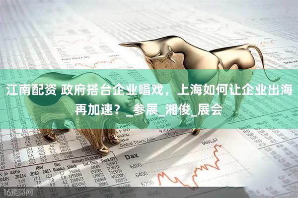 江南配资 政府搭台企业唱戏，上海如何让企业出海再加速？_参展_湘俊_展会