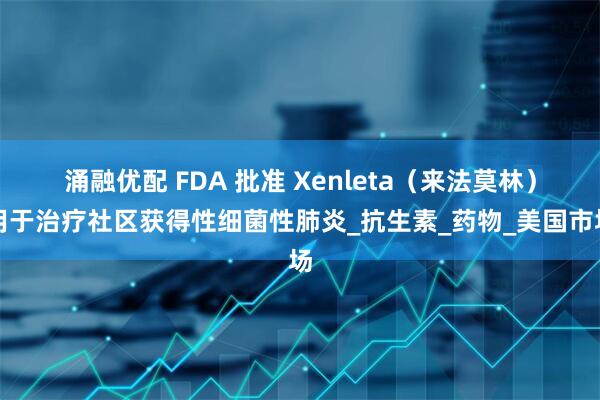 涌融优配 FDA 批准 Xenleta（来法莫林）用于治疗社区获得性细菌性肺炎_抗生素_药物_美国市场