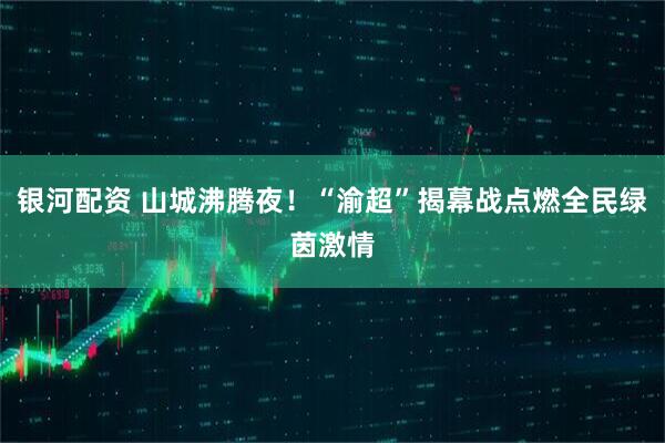 银河配资 山城沸腾夜！“渝超”揭幕战点燃全民绿茵激情