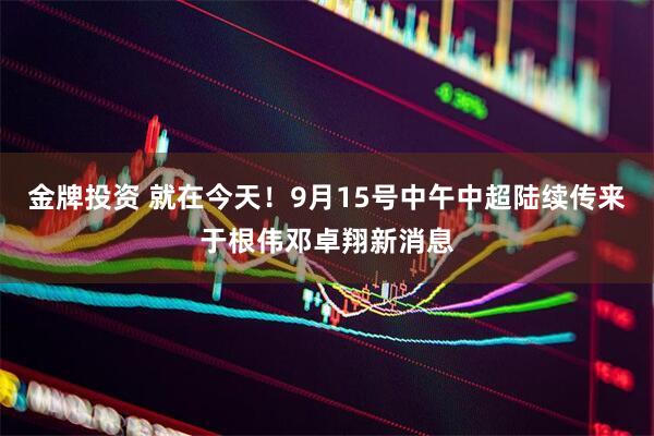 金牌投资 就在今天！9月15号中午中超陆续传来于根伟邓卓翔新消息