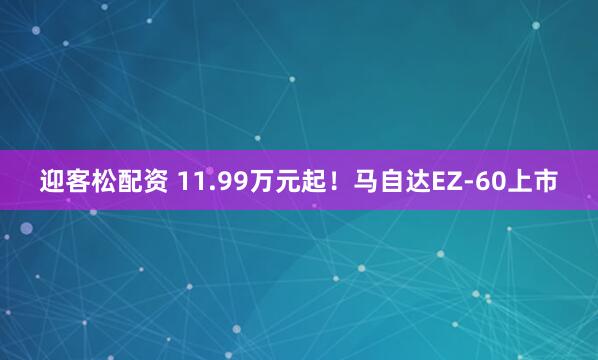 迎客松配资 11.99万元起！马自达EZ-60上市