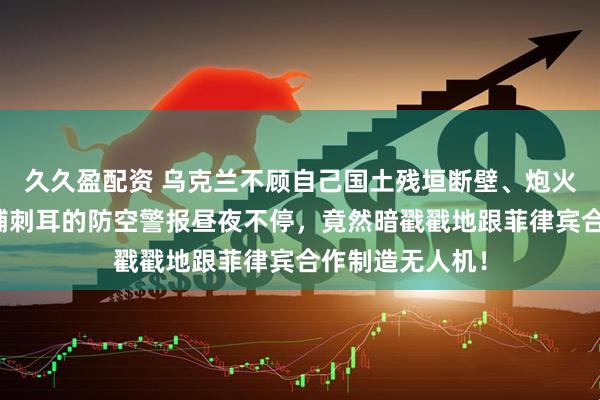 久久盈配资 乌克兰不顾自己国土残垣断壁、炮火连天，首都基辅刺耳的防空警报昼夜不停，竟然暗戳戳地跟菲律宾合作制造无人机！