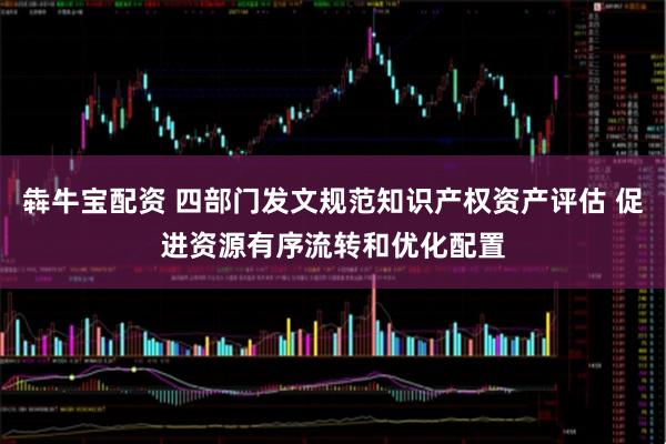犇牛宝配资 四部门发文规范知识产权资产评估 促进资源有序流转和优化配置