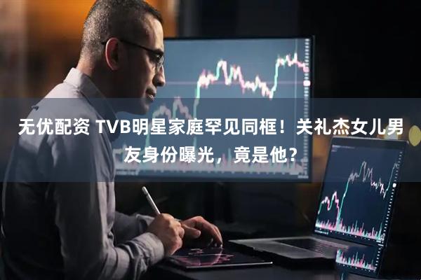 无优配资 TVB明星家庭罕见同框！关礼杰女儿男友身份曝光，竟是他？